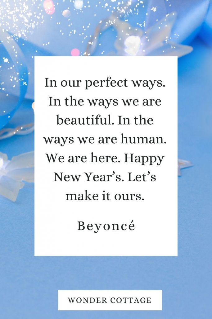 In our perfect ways. In the ways we are beautiful. In the ways we are human. We are here. Happy New Year’s. Let’s make it ours. Beyoncé