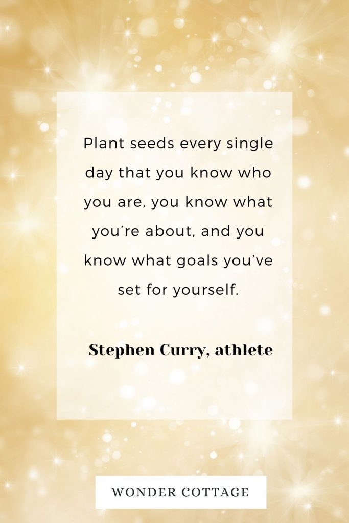 Plant seeds every single day that you know who you are, you know what you’re about, and you know what goals you’ve set for yourself. Stephen Curry, athlete