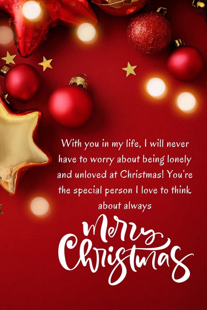 With you in my life, I will never have to worry about being lonely and unloved at Christmas! You’re the special person I love to think about always. Merry Christmas!