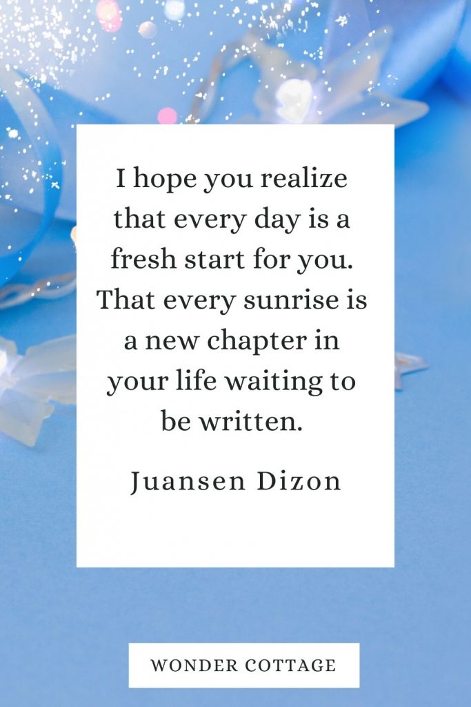 I hope you realize that every day is a fresh start for you. That every sunrise is a new chapter in your life waiting to be written. Juansen Dizon