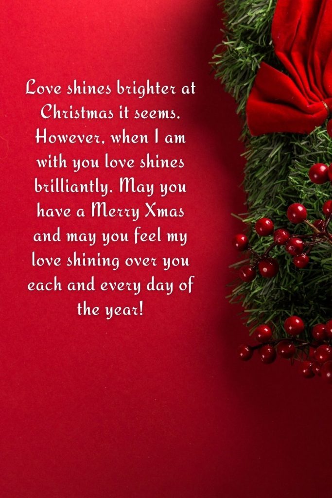 Love shines brighter at Christmas it seems. However, when I am with you love shines brilliantly. May you have a Merry Xmas and may you feel my love shining over you each and every day of the year!