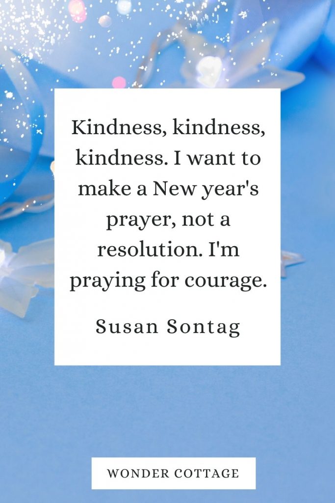 Kindness, kindness, kindness. I want to make a New year's prayer, not a resolution. I'm praying for courage. Susan Sontag