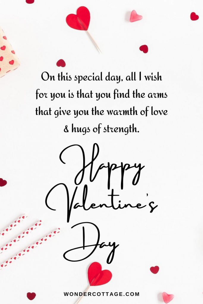 On this special day, all I wish for you is that you find the arms that give you the warmth of love & hugs of strength. Happy valentine’s day.