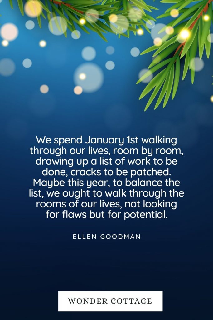We spend January 1st walking through our lives, room by room, drawing up a list of work to be done, cracks to be patched. Maybe this year, to balance the list, we ought to walk through the rooms of our lives, not looking for flaws but for potential. Ellen Goodman