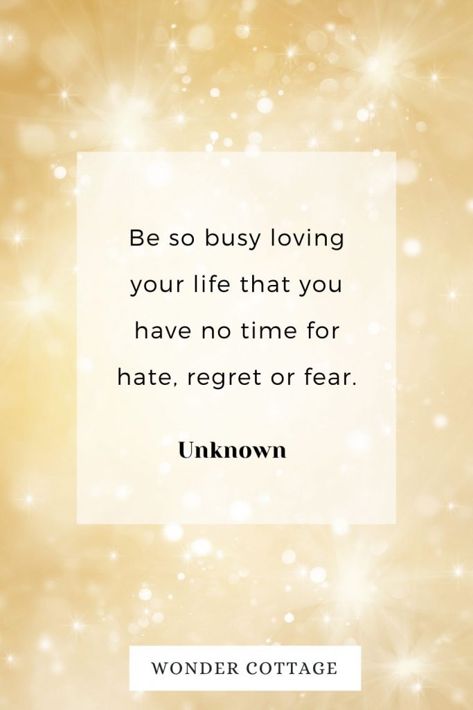 Be so busy loving your life that you have no time for hate, regret or fear. Unknown
