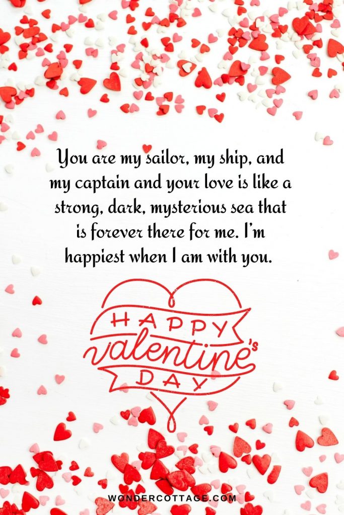 You are my sailor, my ship, and my captain and your love is like a strong, dark, mysterious sea that is forever there for me. I’m happiest when I am with you. Happy Valentine’s Day!