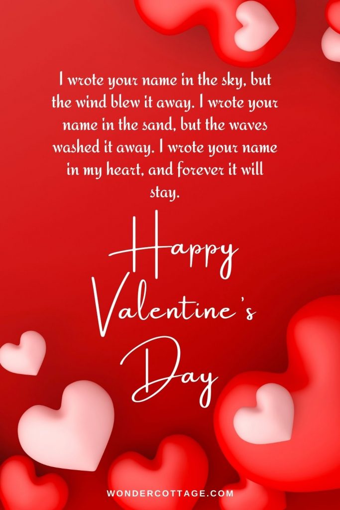 I wrote your name in the sky, but the wind blew it away. I wrote your name in the sand, but the waves washed it away. I wrote your name in my heart, and forever it will stay. Happy Valentine’s Day!