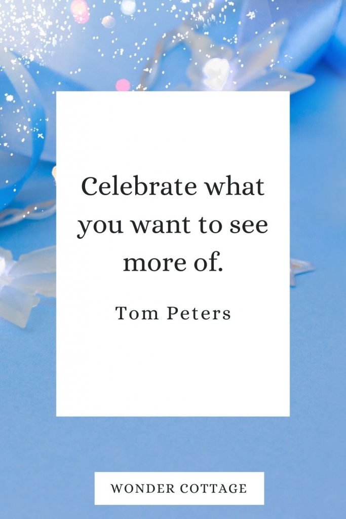Celebrate what you want to see more of. Tom Peters