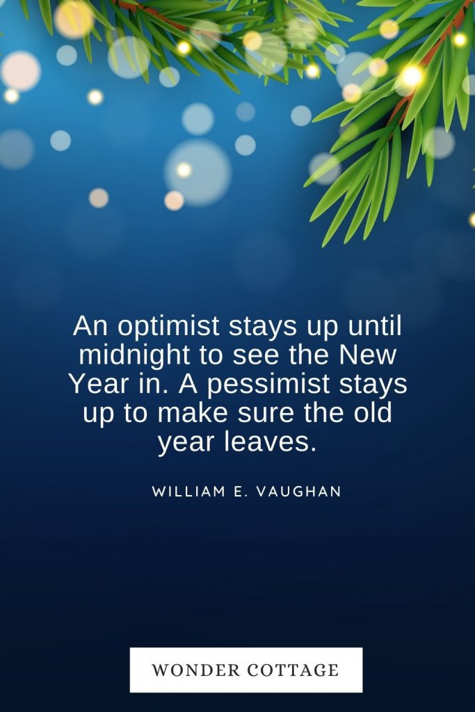 An optimist stays up until midnight to see the New Year in. A pessimist stays up to make sure the old year leaves. William E. Vaughan