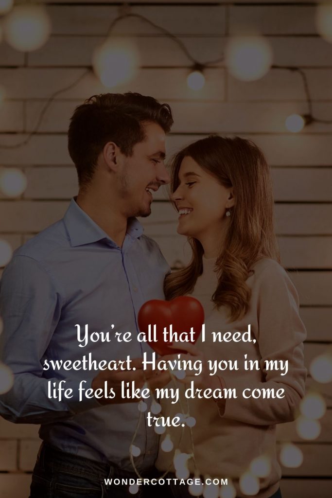 You’re all that I need, sweetheart. Having you in my life feels like my dream come true.