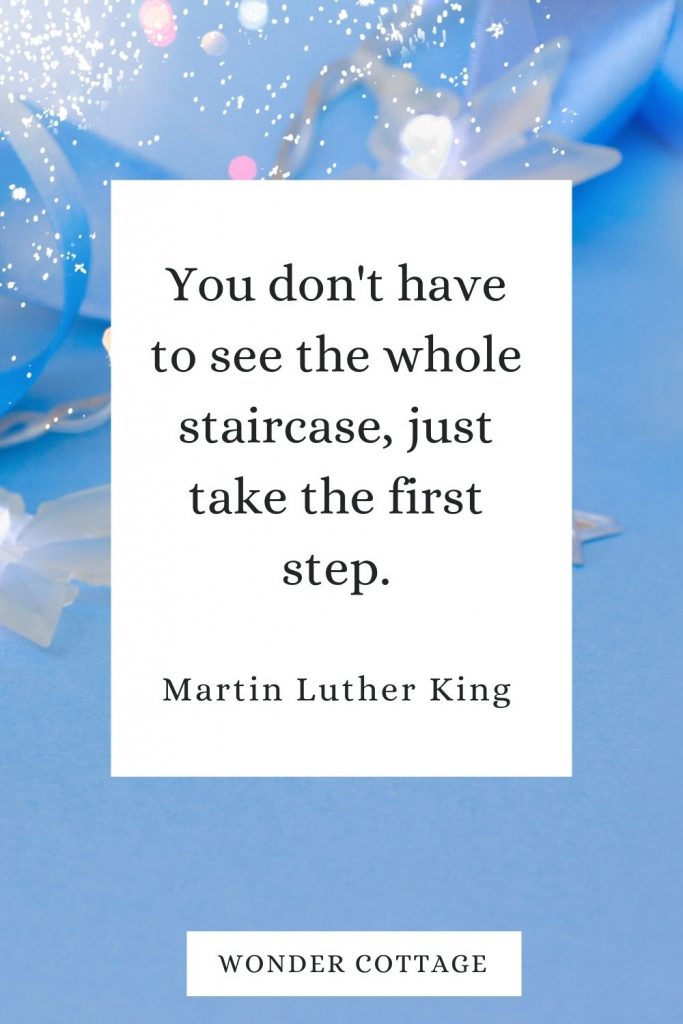 You don't have to see the whole staircase, just take the first step. Martin Luther King