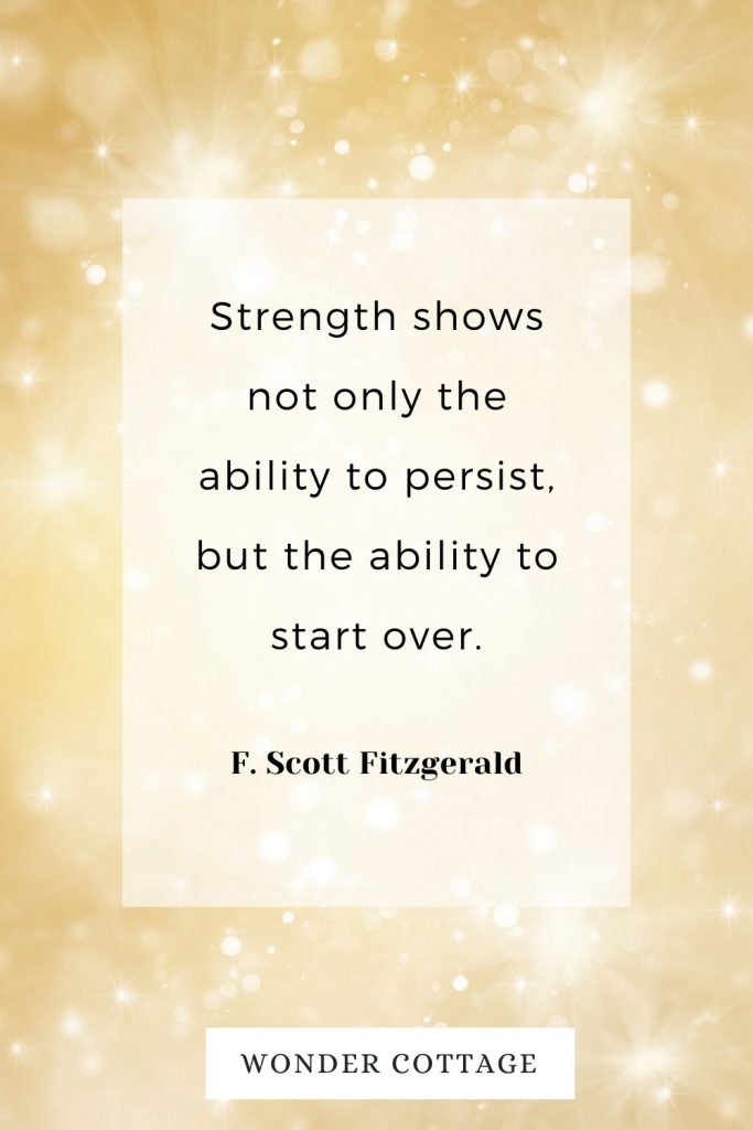 Strength shows not only the ability to persist, but the ability to start over. F. Scott Fitzgerald