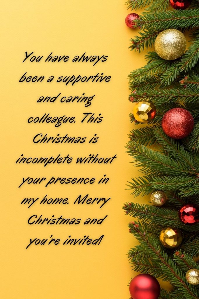 You have always been a supportive and caring colleague. This Christmas is incomplete without your presence in my home. Merry Christmas and you’re invited!