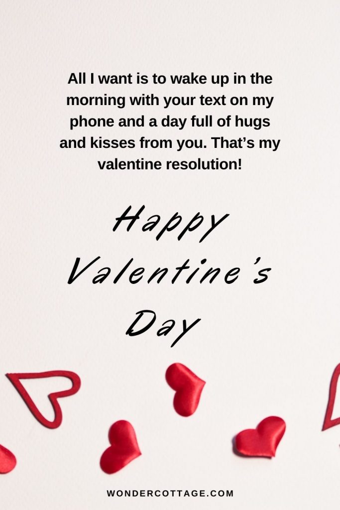All I want is to wake up in the morning with your text on my phone and a day full of hugs and kisses from you. That’s my valentine resolution! Happy Valentine.