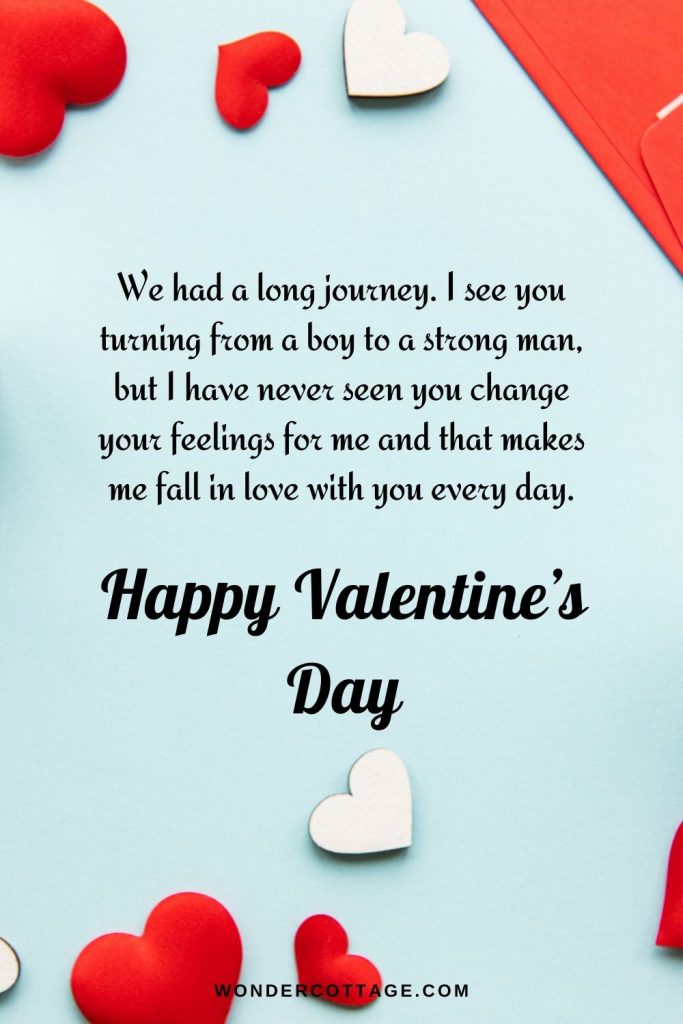 We had a long journey. I see you turning from a boy to a strong man, but I have never seen you change your feelings for me and that makes me fall in love with you every day. Happy Valentine’s day dear husband.