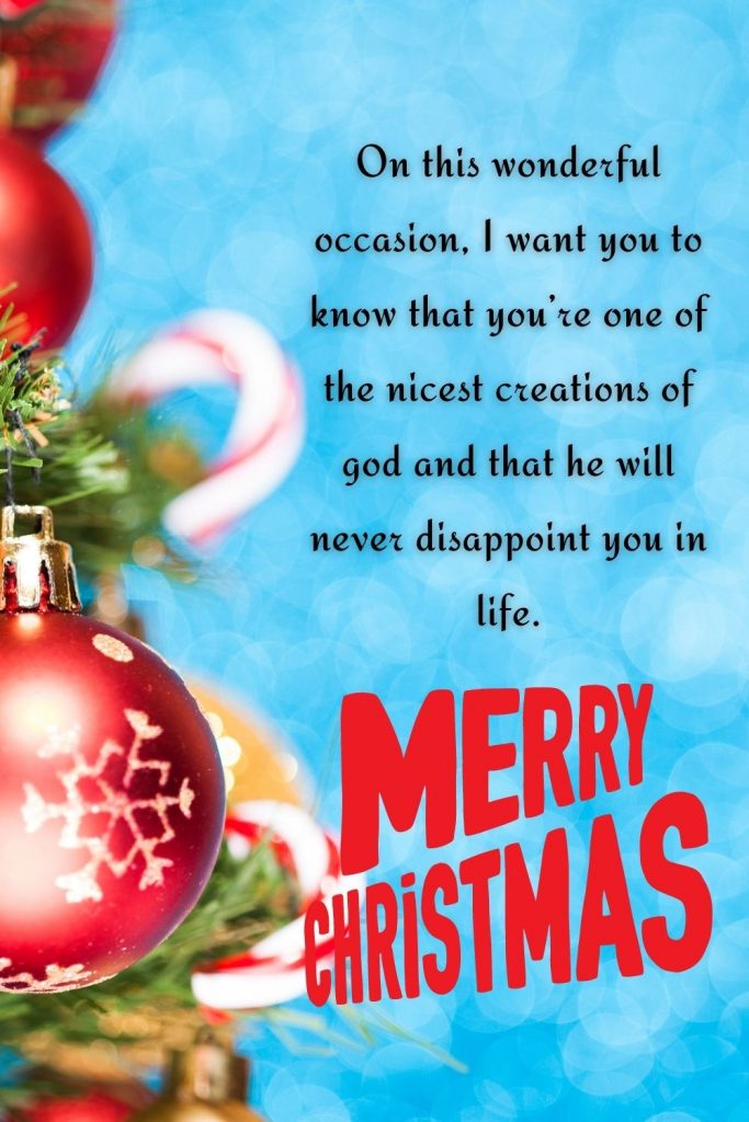 On this wonderful occasion, I want you to know that you’re one of the nicest creations of god and that he will never disappoint you in life. Merry Christmas!