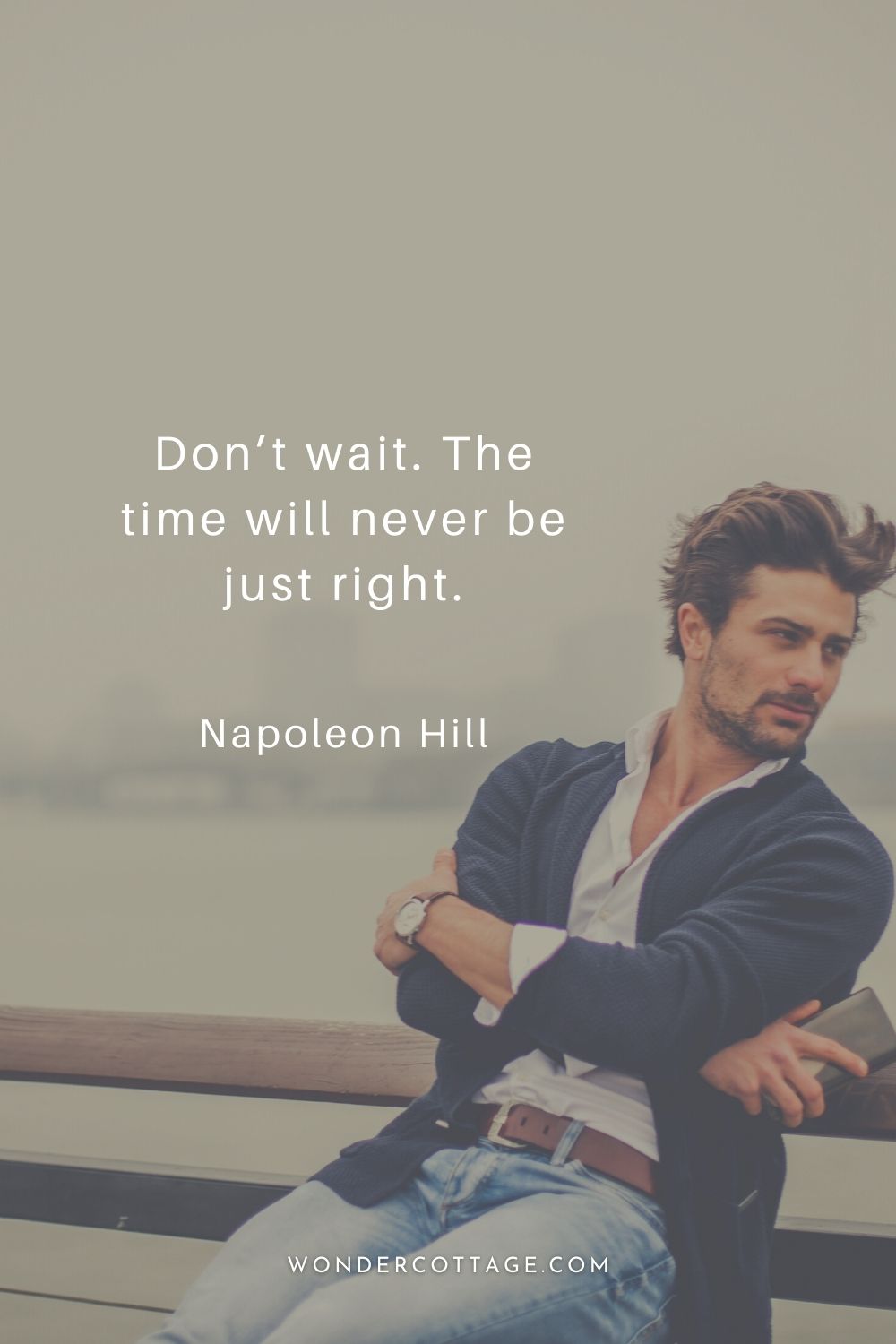 Don’t wait. The time will never be just right. Napoleon Hill