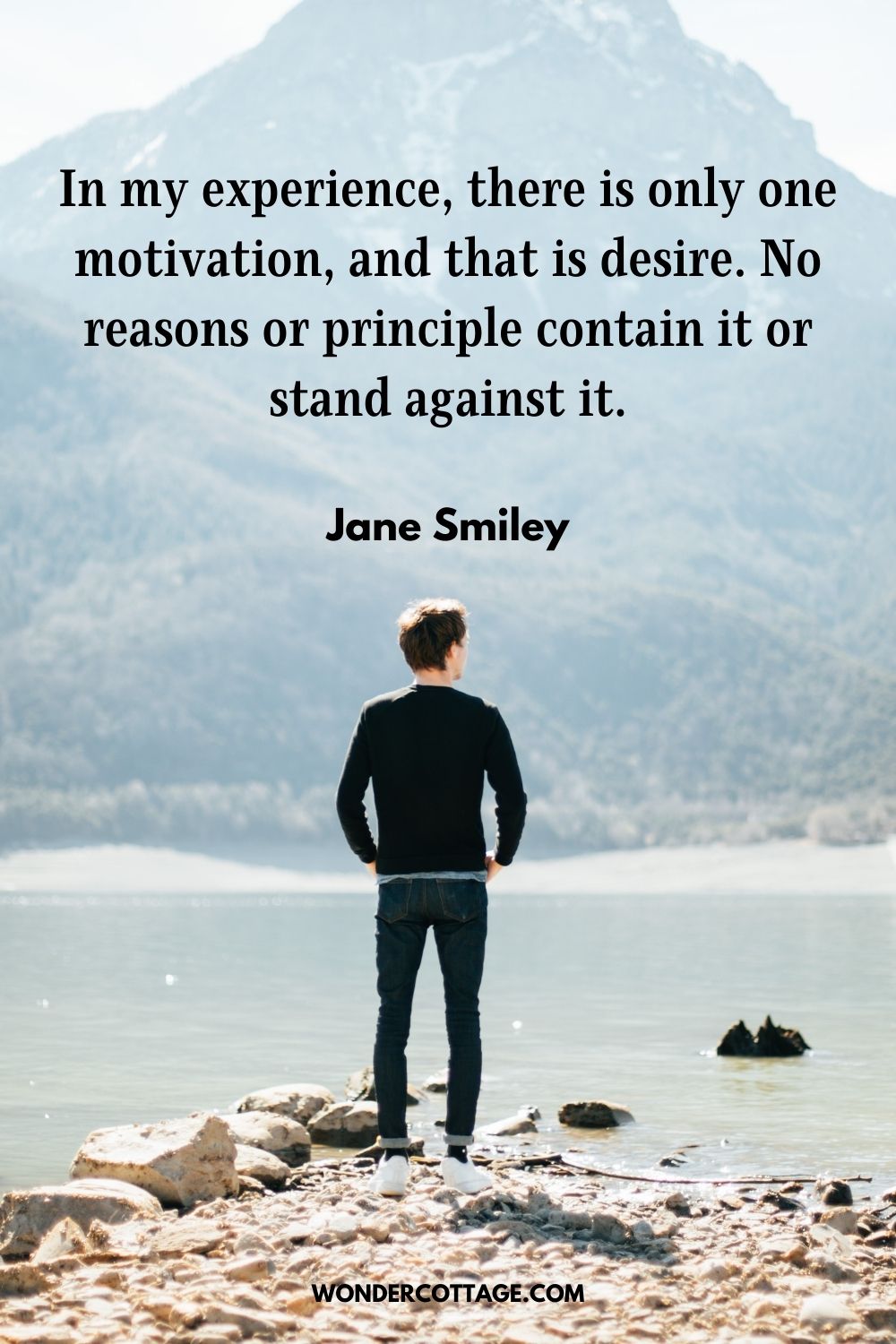 In my experience, there is only one motivation, and that is desire. No reasons or principle contain it or stand against it." Jane Smiley