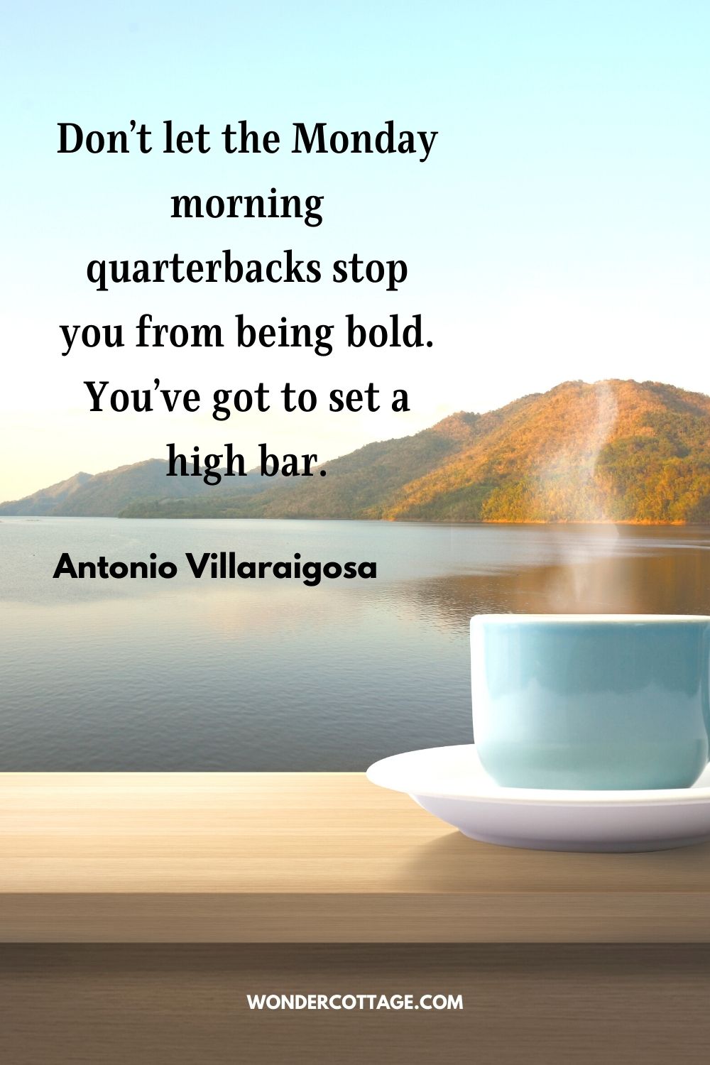 Don’t let the Monday morning quarterbacks stop you from being bold. You’ve got to set a high bar.” Antonio Villaraigosa