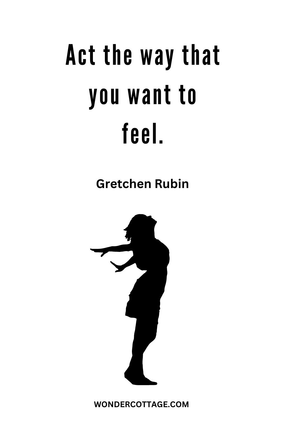 Act the way that you want to feel. Gretchen Rubin