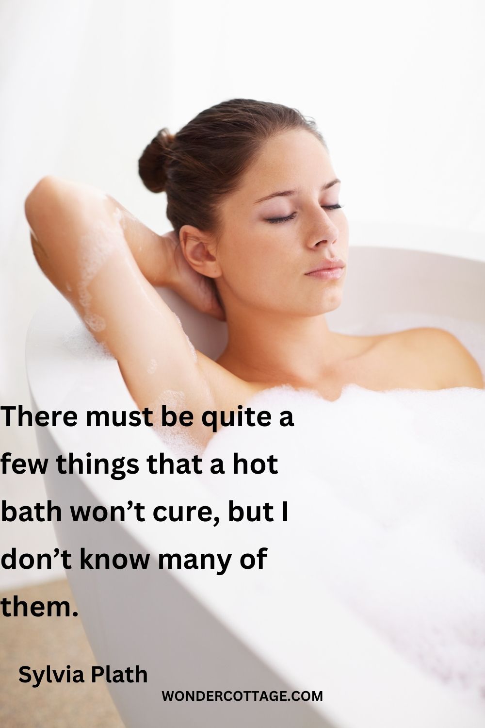 There must be quite a few things that a hot bath won’t cure, but I don’t know many of them.
Sylvia Plath