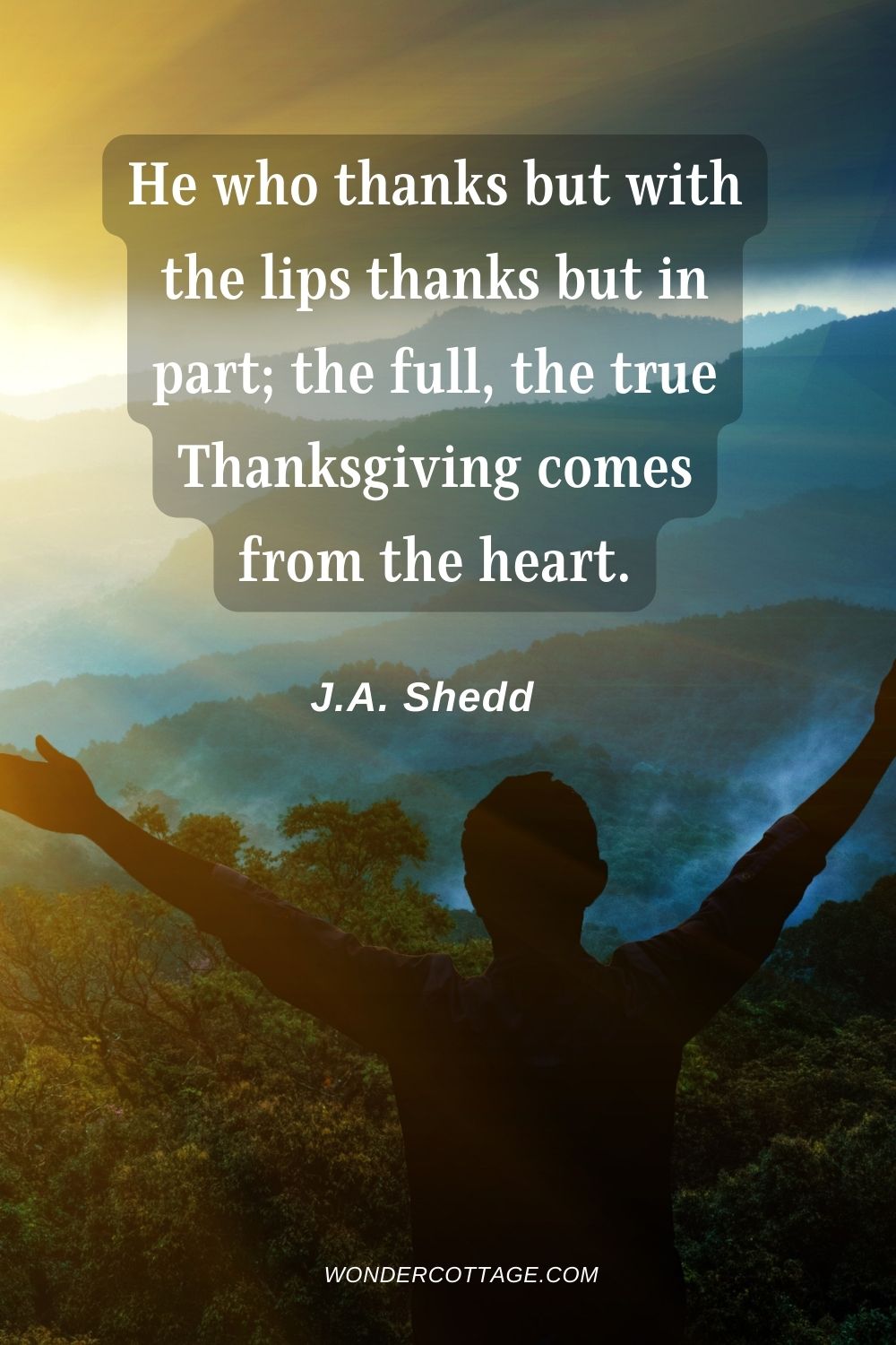 He who thanks but with the lips thanks but in part; the full, the true Thanksgiving comes from the heart. J.A. Shedd