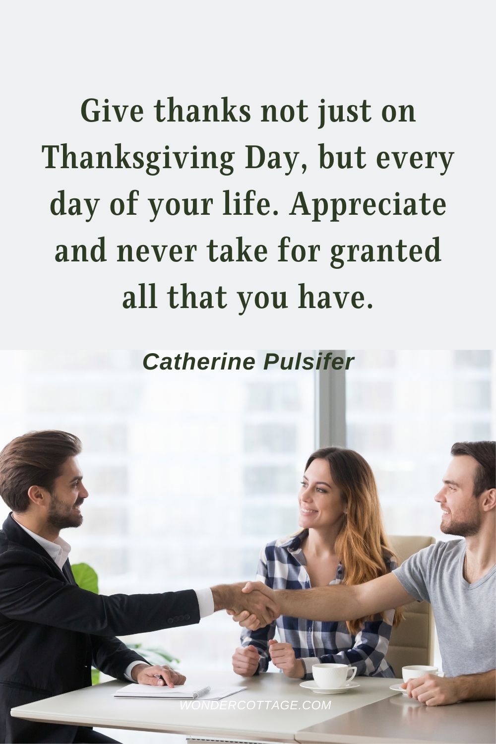 Give thanks not just on Thanksgiving Day, but every day of your life. Appreciate and never take for granted all that you have. Catherine Pulsifer