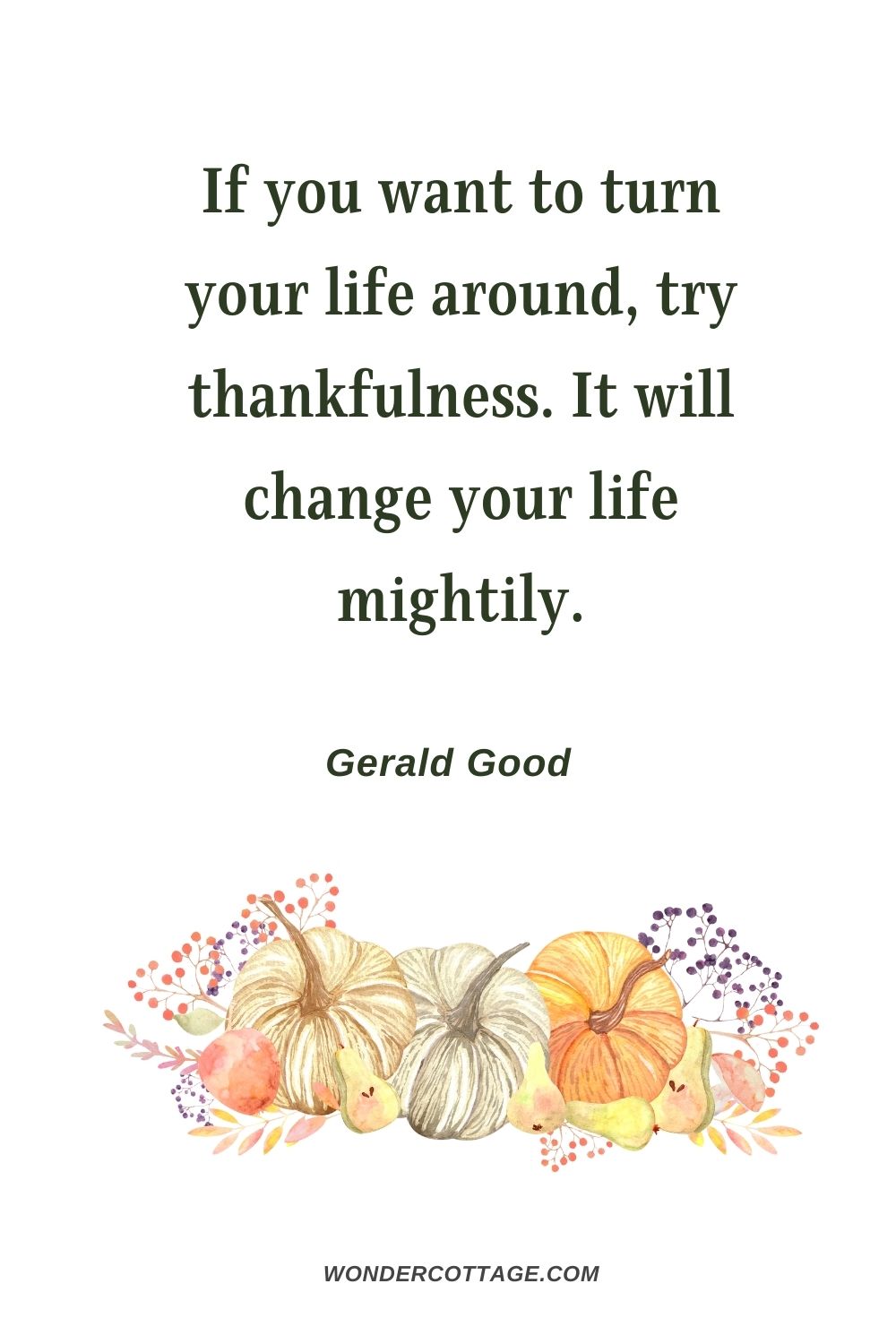 If you want to turn your life around, try thankfulness. It will change your life mightily. Gerald Good