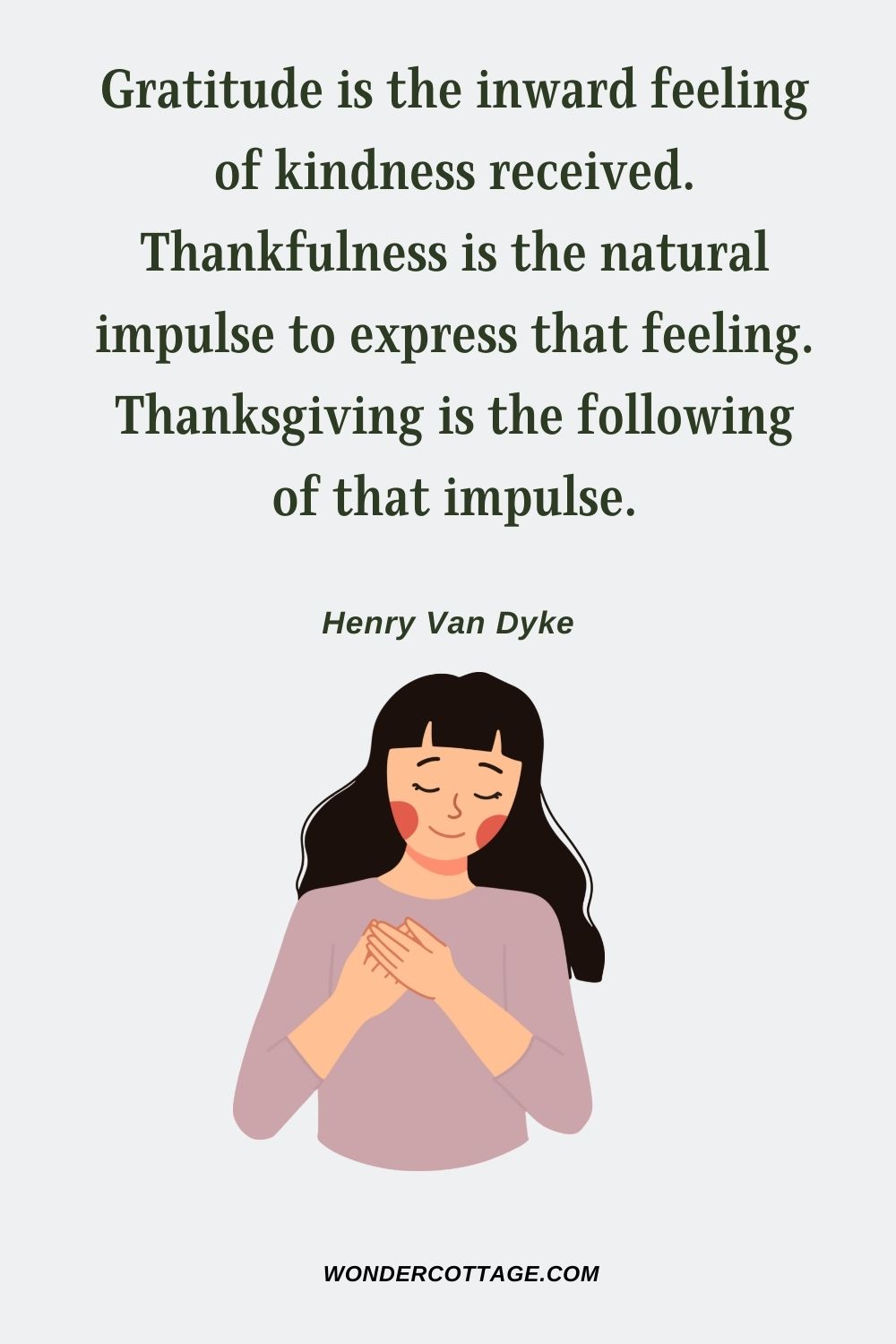 Gratitude is the inward feeling of kindness received. Thankfulness is the natural impulse to express that feeling. Thanksgiving is the following of that impulse. Henry Van Dyke