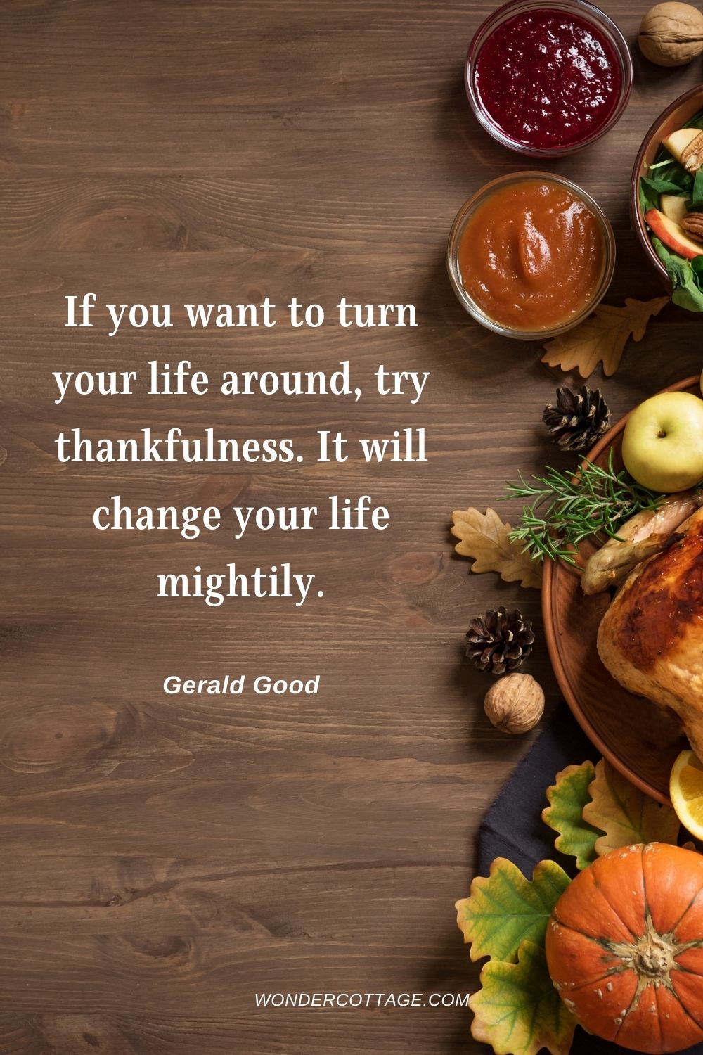 If you want to turn your life around, try thankfulness. It will change your life mightily. Gerald Good