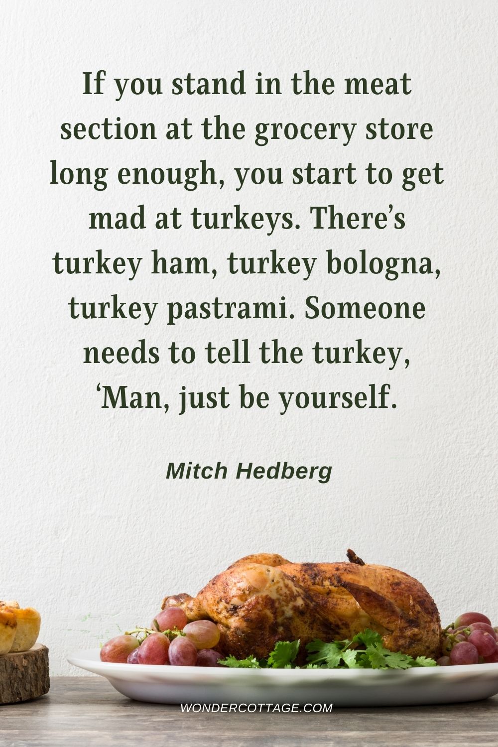If you stand in the meat section at the grocery store long enough, you start to get mad at turkeys. There’s turkey ham, turkey bologna, turkey pastrami. Someone needs to tell the turkey, ‘Man, just be yourself. Mitch Hedberg