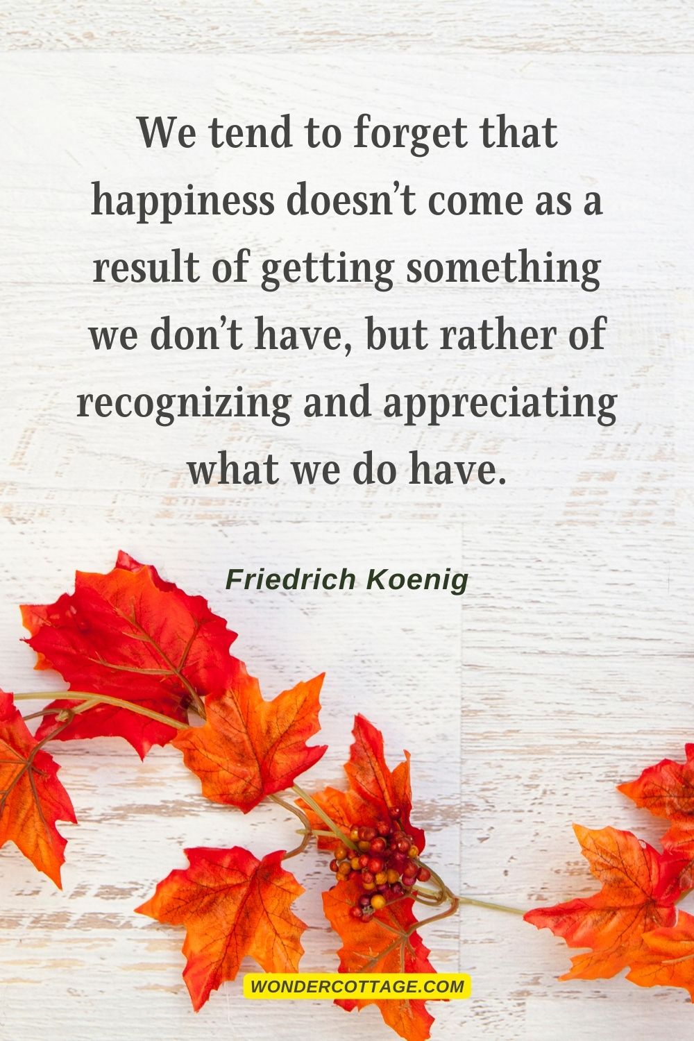 We tend to forget that happiness doesn’t come as a result of getting something we don’t have, but rather of recognizing and appreciating what we do have. Friedrich Koenig