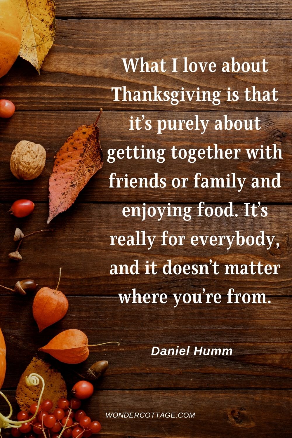 What I love about Thanksgiving is that it’s purely about getting together with friends or family and enjoying food. It’s really for everybody, and it doesn’t matter where you’re from. Daniel Humm