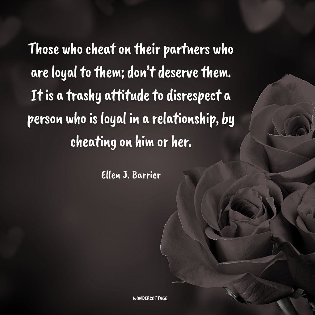 Those who cheat on their partners who are loyal to them; don’t deserve them. It is a trashy attitude to disrespect a person who is loyal in a relationship, by cheating on him or her.
Ellen J. Barrier