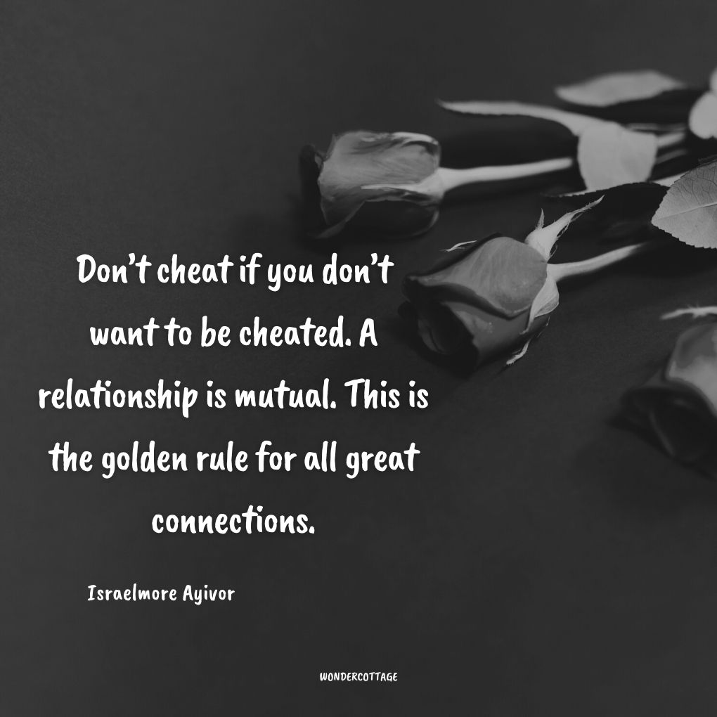 Don’t cheat if you don’t want to be cheated. A relationship is mutual. This is the golden rule for all great connections.
Israelmore Ayivor