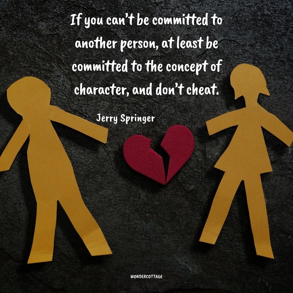 If you can’t be committed to another person, at least be committed to the concept of character, and don’t cheat.
Jerry Springer