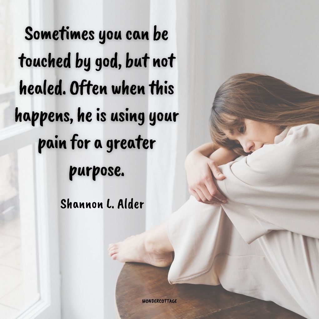 Sometimes you can be touched by god, but not healed. Often when this happens, he is using your pain for a greater purpose.
Shannon L. Alder