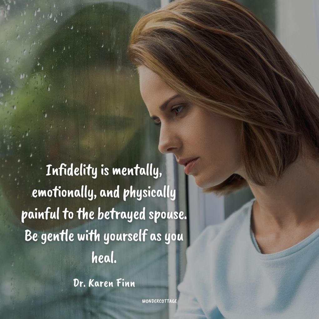Infidelity is mentally, emotionally, and physically painful to the betrayed spouse. Be gentle with yourself as you heal.
Dr. Karen Finn Cheating Quotes