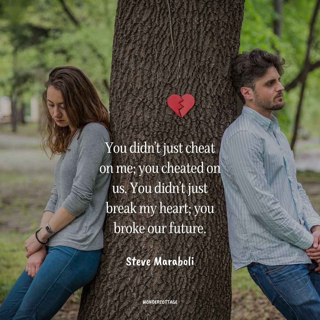 You didn’t just cheat on me; you cheated on us. You didn’t just break my heart; you broke our future.
Steve Maraboli