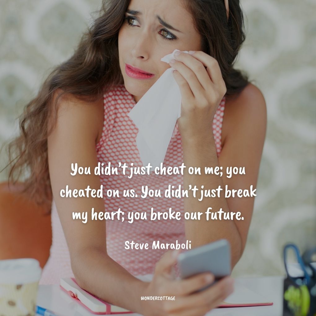 You didn’t just cheat on me; you cheated on us. You didn’t just break my heart; you broke our future.
Steve Maraboli