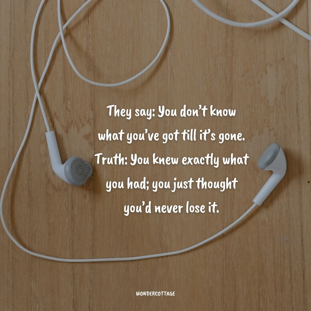 They say: You don’t know what you’ve got till it’s gone. Truth: You knew exactly what you had; you just thought you’d never lose it.