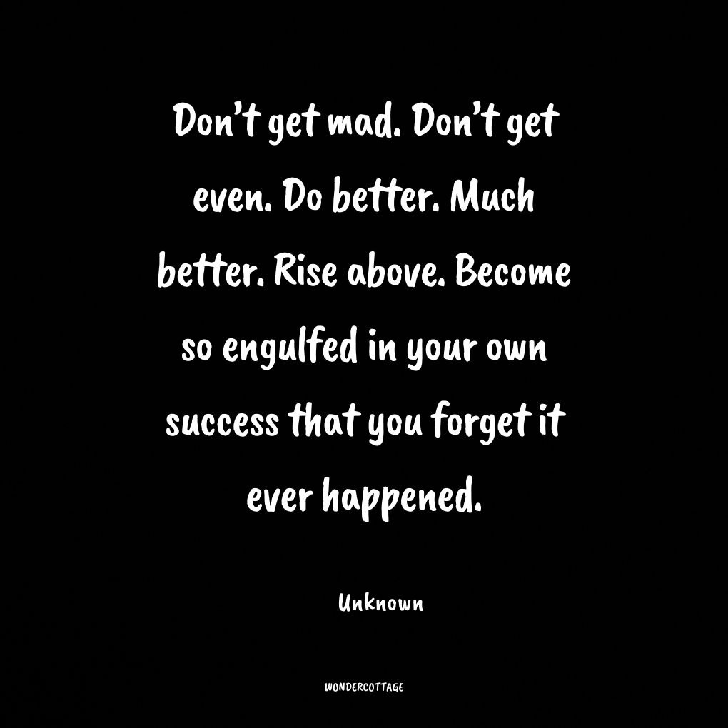 Don’t get mad. Don’t get even. Do better. Much better. Rise above. Become so engulfed in your own success that you forget it ever happened.
Unknown
