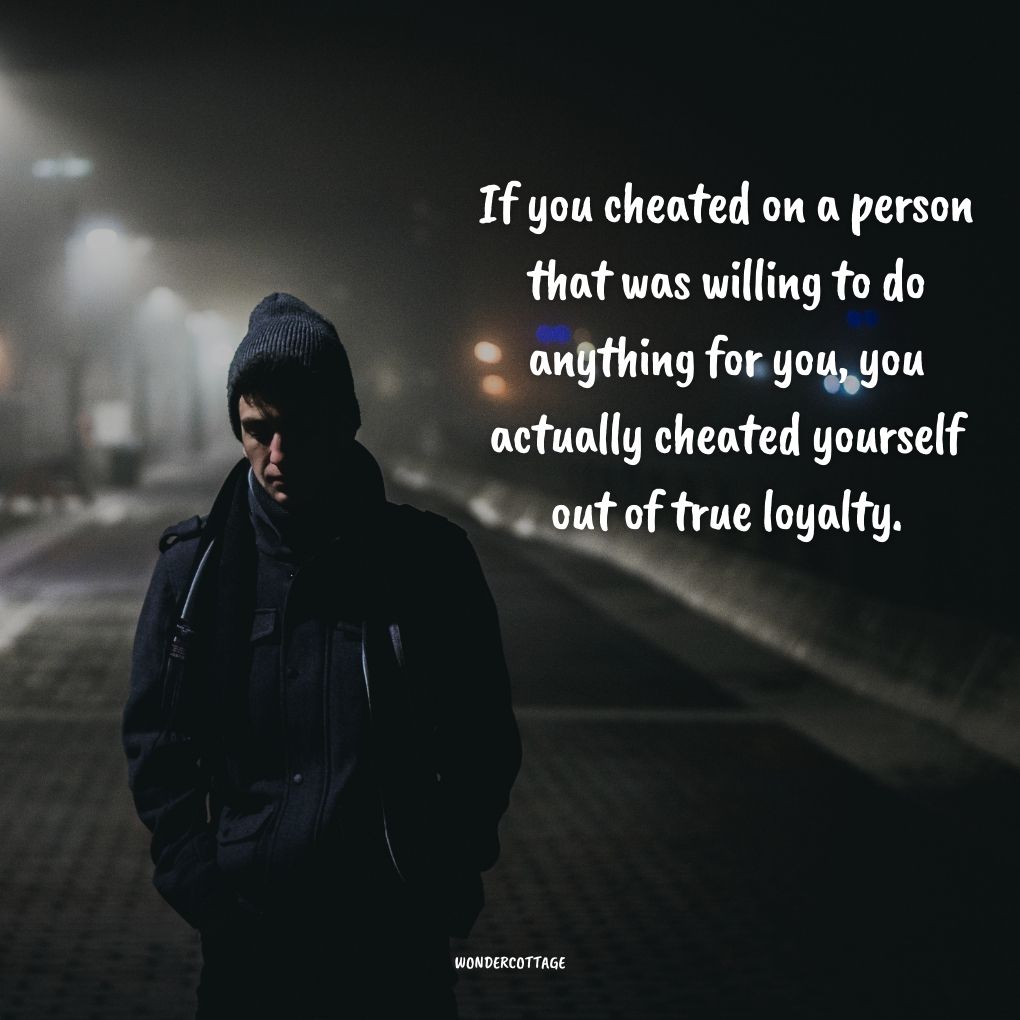If you cheated on a person that was willing to do anything for you, you actually cheated yourself out of true loyalty.