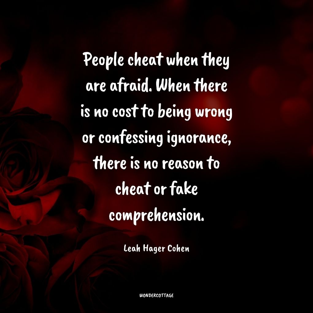 People cheat when they are afraid. When there is no cost to being wrong or confessing ignorance, there is no reason to cheat or fake comprehension.
Leah Hager Cohen