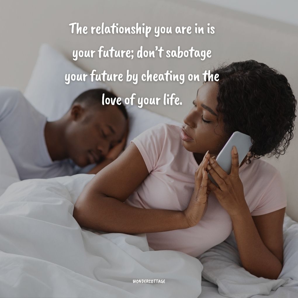 The relationship you are in is your future; don’t sabotage your future by cheating on the love of your life.