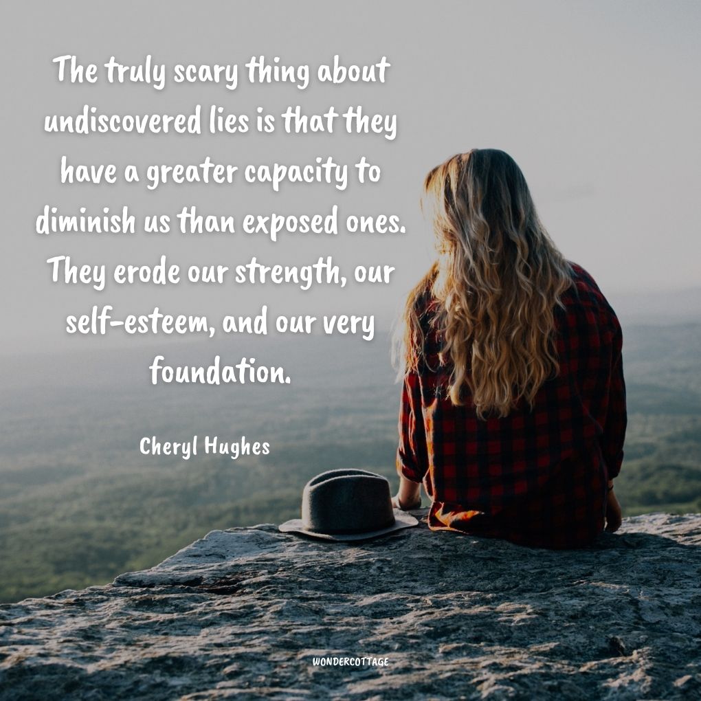 The truly scary thing about undiscovered lies is that they have a greater capacity to diminish us than exposed ones. They erode our strength, our self-esteem, and our very foundation.
Cheryl Hughes