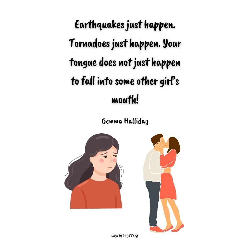 Earthquakes just happen. Tornadoes just happen. Your tongue does not just happen to fall into some other girl’s mouth!
Gemma Halliday